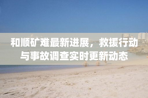 和順礦難最新進展,救援行動與事故調查實時更新動態