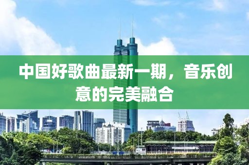 中國好歌曲最新一期,音樂創(chuàng)意的完美融合