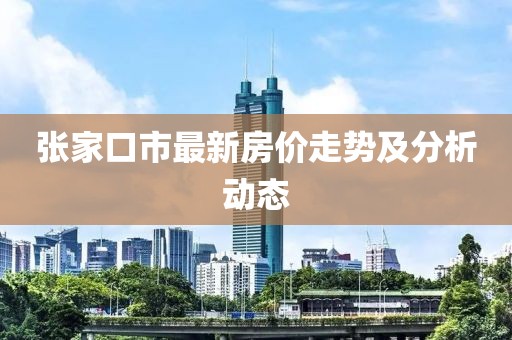 張家口市最新房?jī)r(jià)走勢(shì)及分析動(dòng)態(tài)