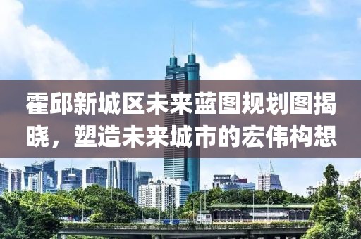 霍邱新城區未來藍圖規劃圖揭曉,塑造未來城市的宏偉構想