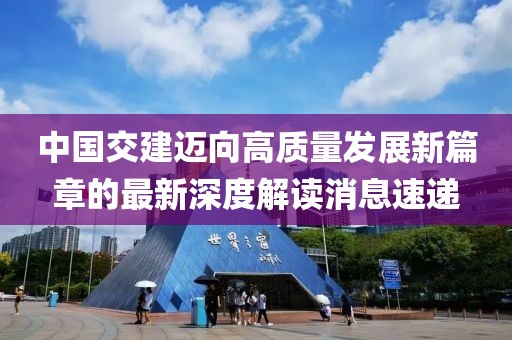中國交建邁向高質量發展新篇章的最新深度解讀消息速遞