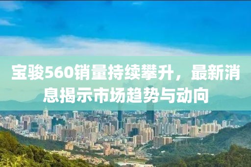 寶駿560銷量持續攀升，最新消息揭示市場趨勢與動向