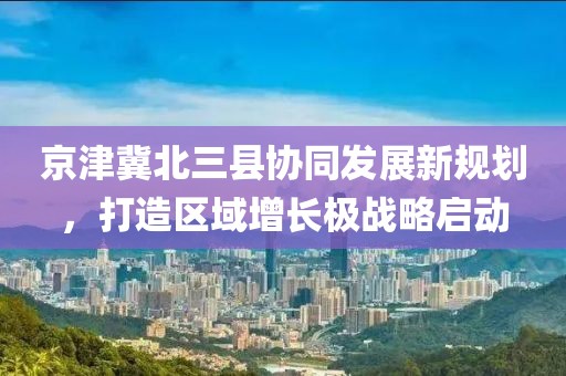 京津冀北三縣協同發展新規劃,打造區域增長極戰略啟動