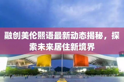 融創美倫熙語最新動態揭秘,探索未來居住新境界