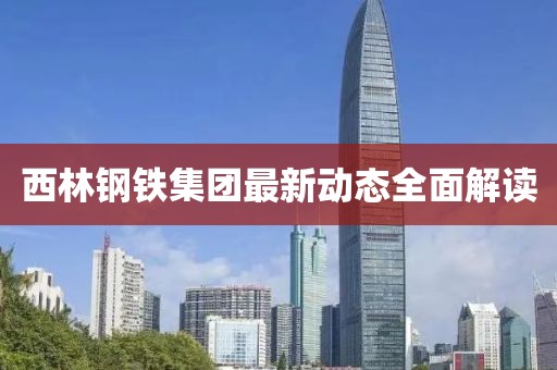 西林鋼鐵集團最新動態全面解讀