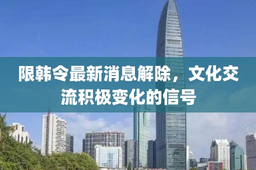 限韓令最新消息解除,文化交流積極變化的信號