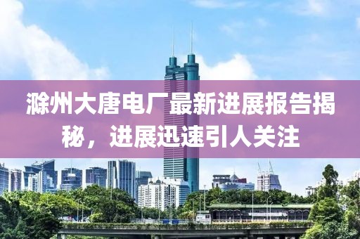 滁州大唐電廠最新進(jìn)展報告揭秘,進(jìn)展迅速引人關(guān)注