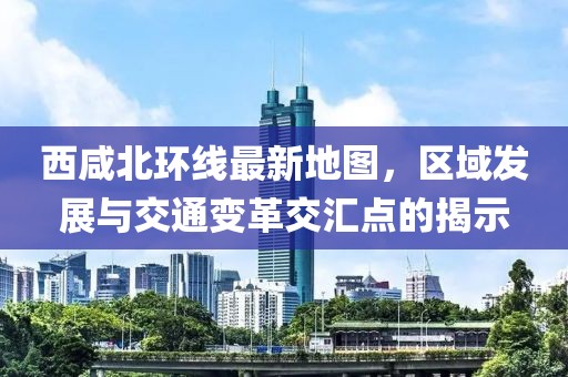西咸北環線最新地圖,區域發展與交通變革交匯點的揭示