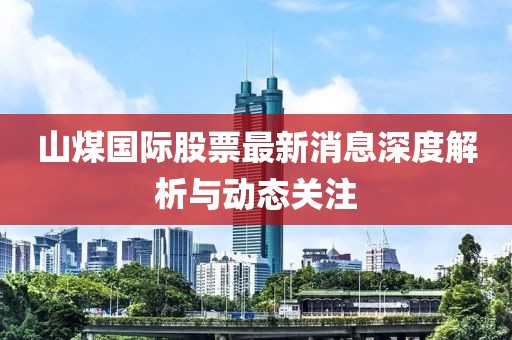 山煤國際股票最新消息深度解析與動態關注