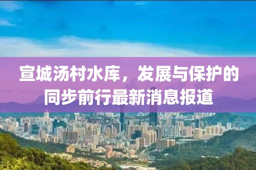 宣城湯村水庫,發展與保護的同步前行最新消息報道