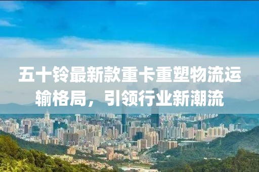 五十鈴最新款重卡重塑物流運輸格局,引領行業新潮流