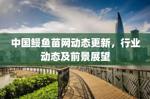 中國鰻魚苗網動態更新,行業動態及前景展望