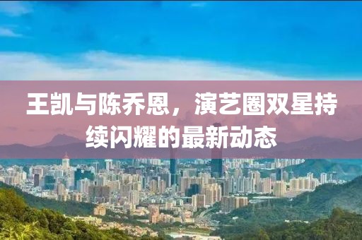 王凱與陳喬恩，演藝圈雙星持續閃耀的最新動態
