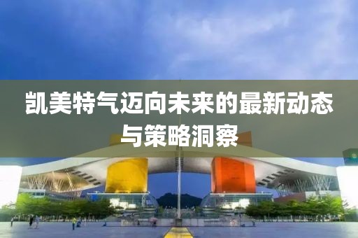 凱美特氣邁向未來的最新動態(tài)與策略洞察