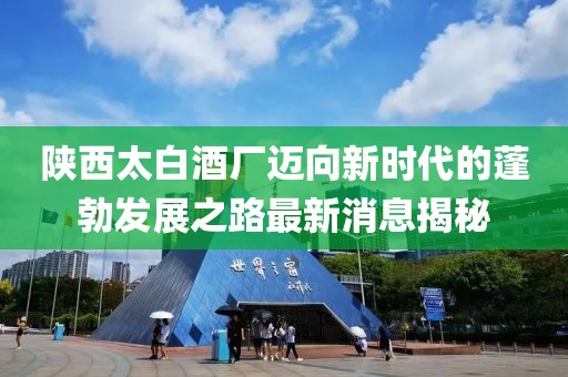 陜西太白酒廠邁向新時代的蓬勃發展之路最新消息揭秘
