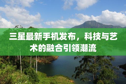 三星最新手機發布,科技與藝術的融合引領潮流