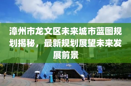 漳州市龍文區未來城市藍圖規劃揭秘,最新規劃展望未來發展前景
