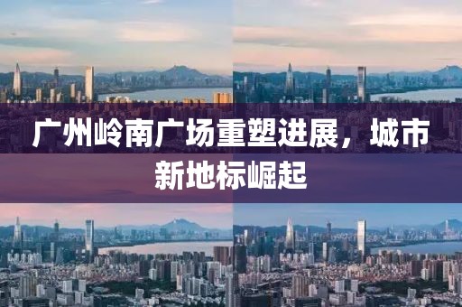 廣州嶺南廣場重塑進展,城市新地標崛起