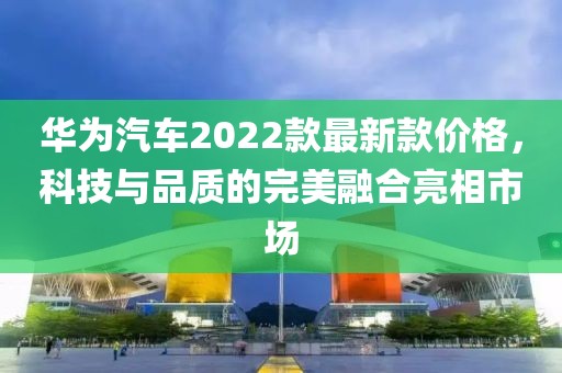 華為汽車2022款最新款價格,科技與品質的完美融合亮相市場