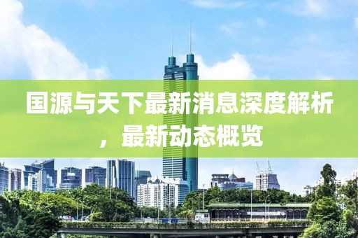 國源與天下最新消息深度解析,最新動態概覽