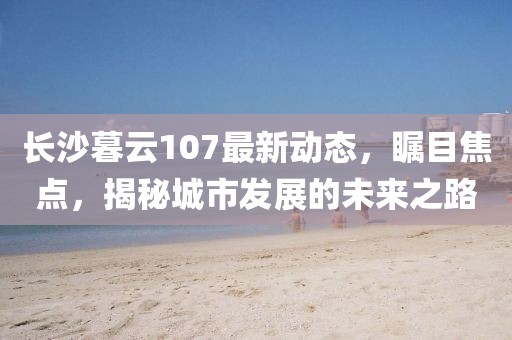 長沙暮云107最新動態(tài),矚目焦點,揭秘城市發(fā)展的未來之路