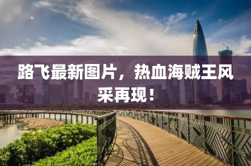 路飛最新圖片,熱血海賊王風采再現!