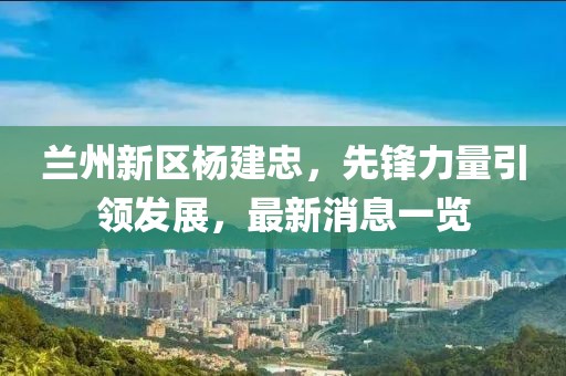 蘭州新區楊建忠,先鋒力量引領發展,最新消息一覽
