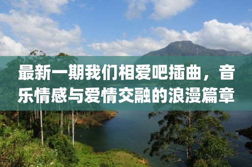 最新一期我們相愛吧插曲,音樂情感與愛情交融的浪漫篇章