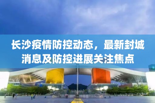 長沙疫情防控動態，最新封城消息及防控進展關注焦點