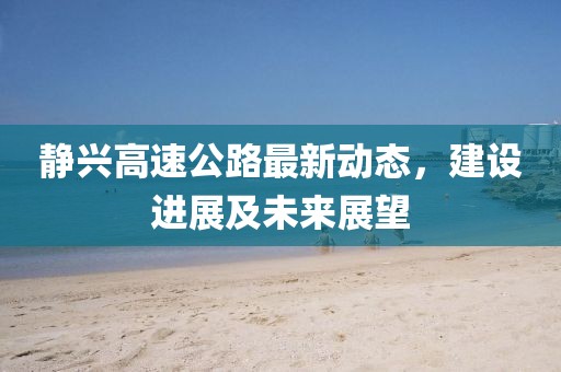 靜興高速公路最新動態,建設進展及未來展望