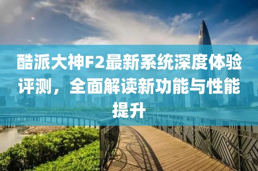 酷派大神F2最新系統深度體驗評測,全面解讀新功能與性能提升