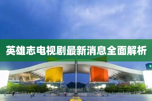 英雄志電視劇最新消息全面解析