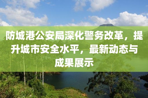 防城港公安局深化警務改革,提升城市安全水平,最新動態與成果展示