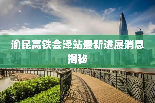 渝昆高鐵會澤站最新進展消息揭秘