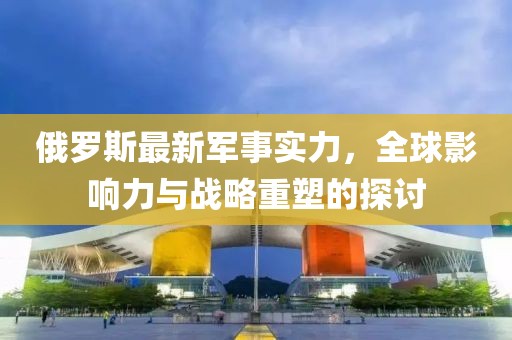 俄羅斯最新軍事實力,全球影響力與戰(zhàn)略重塑的探討