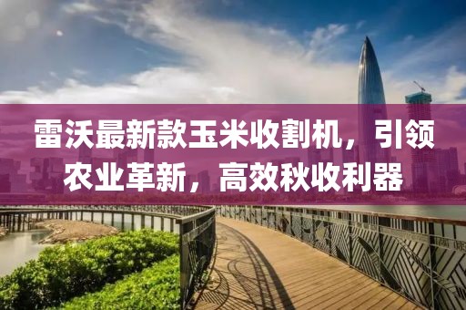 雷沃最新款玉米收割機,引領農業革新,高效秋收利器