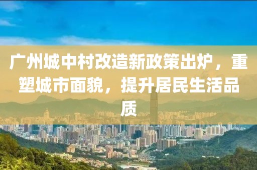 廣州城中村改造新政策出爐,重塑城市面貌,提升居民生活品質