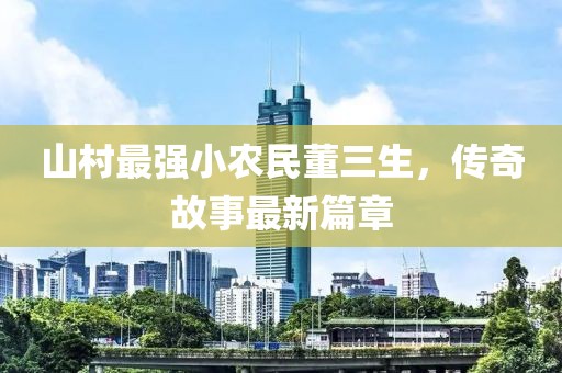 山村最強小農民董三生,傳奇故事最新篇章