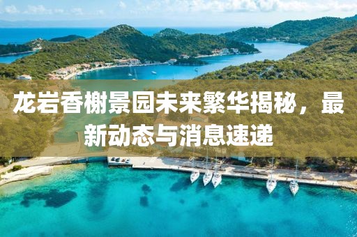 龍巖香榭景園未來繁華揭秘,最新動(dòng)態(tài)與消息速遞