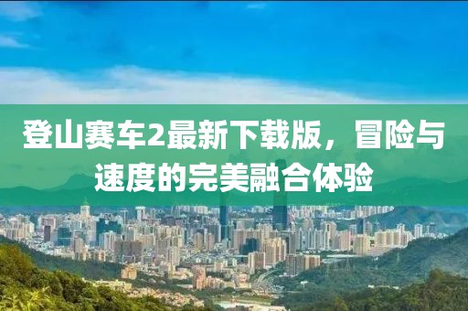 登山賽車2最新下載版,冒險(xiǎn)與速度的完美融合體驗(yàn)
