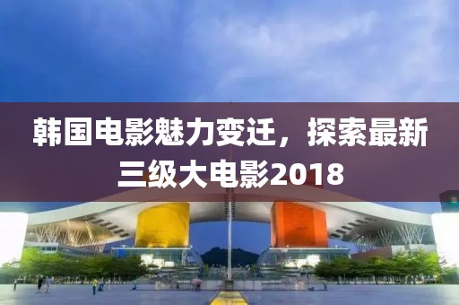 韓國電影魅力變遷,探索最新三級(jí)大電影2018