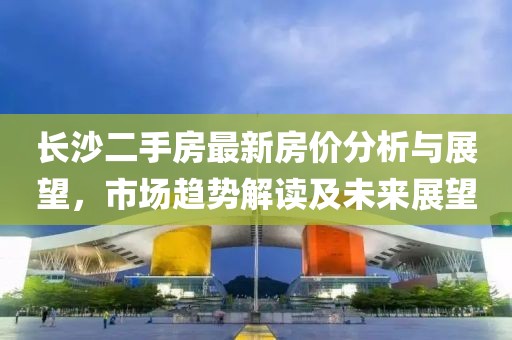 長沙二手房最新房價分析與展望,市場趨勢解讀及未來展望