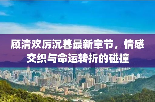 顧清歡厲沉暮最新章節,情感交織與命運轉折的碰撞