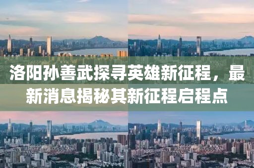 洛陽孫善武探尋英雄新征程,最新消息揭秘其新征程啟程點
