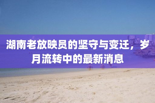 湖南老放映員的堅(jiān)守與變遷,歲月流轉(zhuǎn)中的最新消息