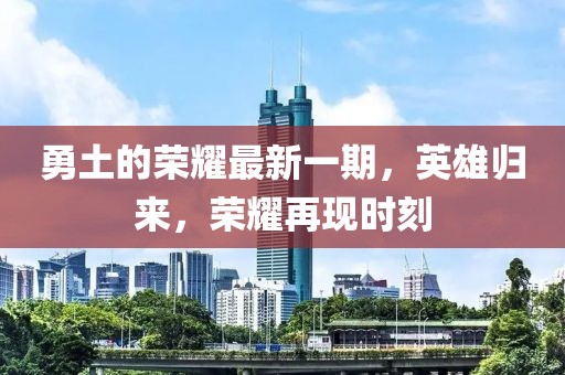 勇土的榮耀最新一期,英雄歸來,榮耀再現時刻