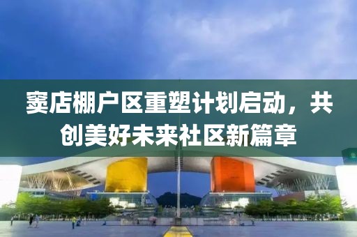 竇店棚戶區重塑計劃啟動,共創美好未來社區新篇章