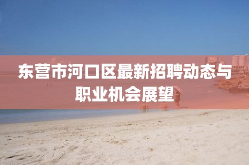 東營市河口區最新招聘動態與職業機會展望