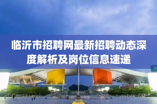 臨沂市招聘網最新招聘動態深度解析及崗位信息速遞