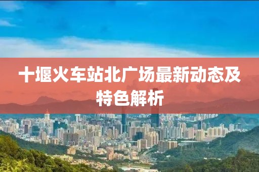 十堰火車站北廣場最新動態及特色解析